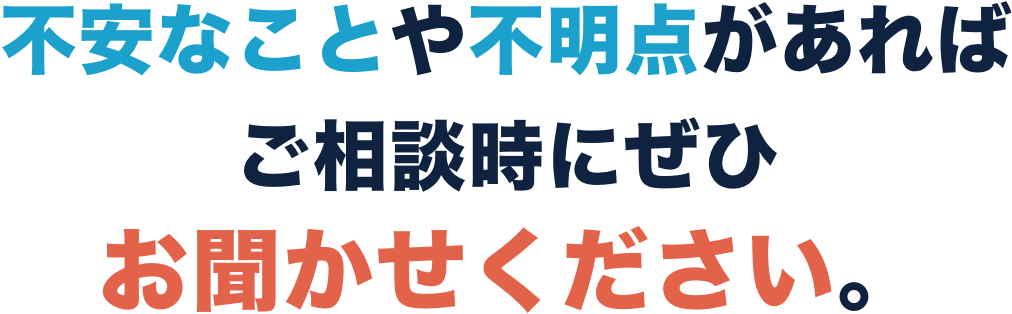 不安なことや不明点があればご相談時にぜひお聞かせください。